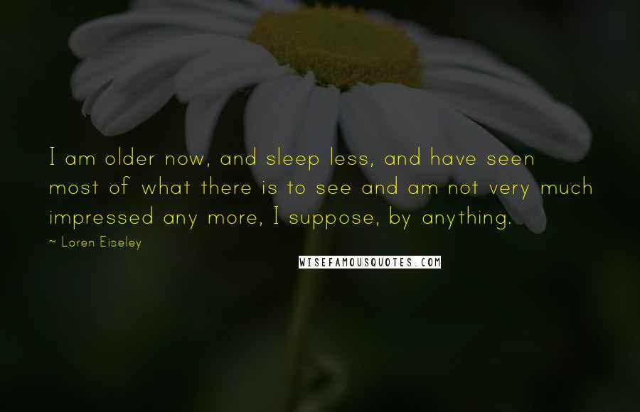 Loren Eiseley Quotes: I am older now, and sleep less, and have seen most of what there is to see and am not very much impressed any more, I suppose, by anything.