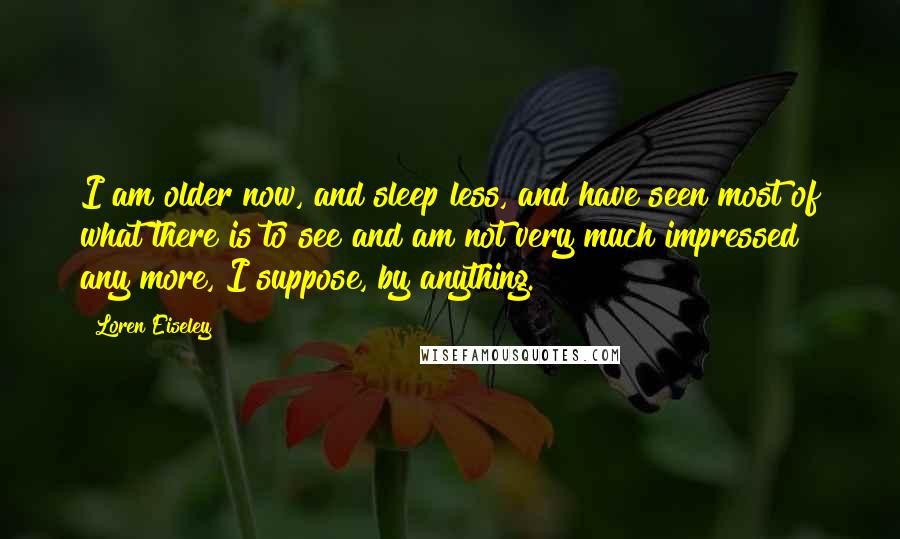 Loren Eiseley Quotes: I am older now, and sleep less, and have seen most of what there is to see and am not very much impressed any more, I suppose, by anything.
