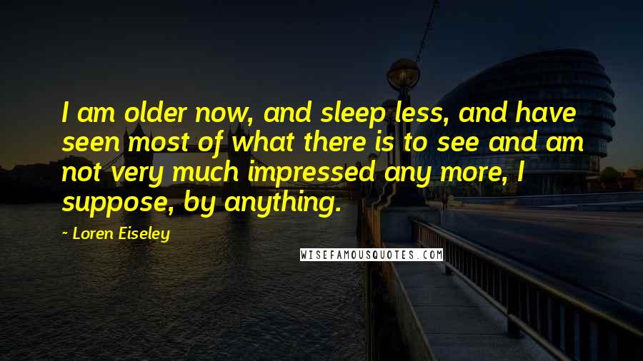 Loren Eiseley Quotes: I am older now, and sleep less, and have seen most of what there is to see and am not very much impressed any more, I suppose, by anything.
