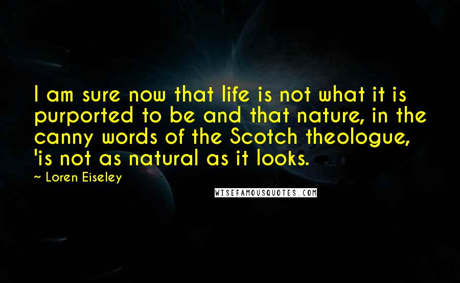 Loren Eiseley Quotes: I am sure now that life is not what it is purported to be and that nature, in the canny words of the Scotch theologue, 'is not as natural as it looks.