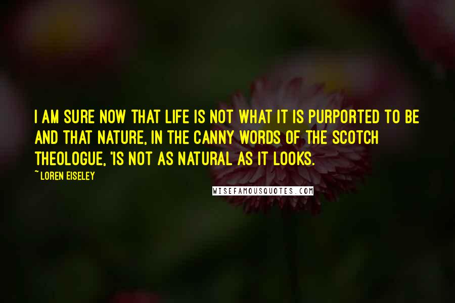 Loren Eiseley Quotes: I am sure now that life is not what it is purported to be and that nature, in the canny words of the Scotch theologue, 'is not as natural as it looks.