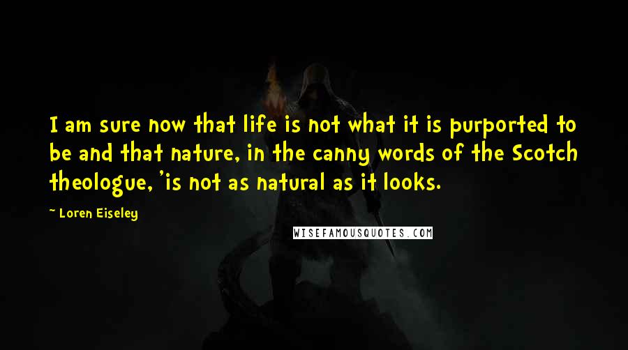 Loren Eiseley Quotes: I am sure now that life is not what it is purported to be and that nature, in the canny words of the Scotch theologue, 'is not as natural as it looks.