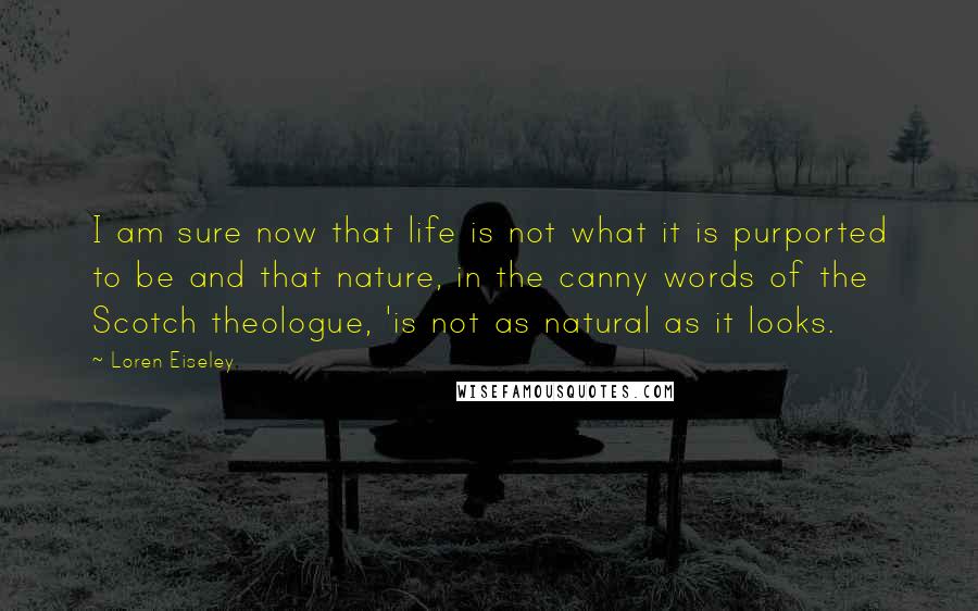 Loren Eiseley Quotes: I am sure now that life is not what it is purported to be and that nature, in the canny words of the Scotch theologue, 'is not as natural as it looks.