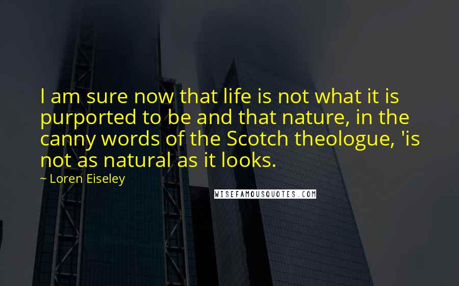 Loren Eiseley Quotes: I am sure now that life is not what it is purported to be and that nature, in the canny words of the Scotch theologue, 'is not as natural as it looks.