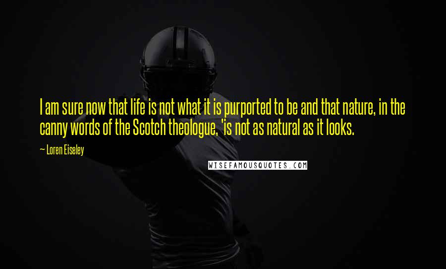 Loren Eiseley Quotes: I am sure now that life is not what it is purported to be and that nature, in the canny words of the Scotch theologue, 'is not as natural as it looks.