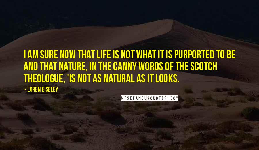 Loren Eiseley Quotes: I am sure now that life is not what it is purported to be and that nature, in the canny words of the Scotch theologue, 'is not as natural as it looks.