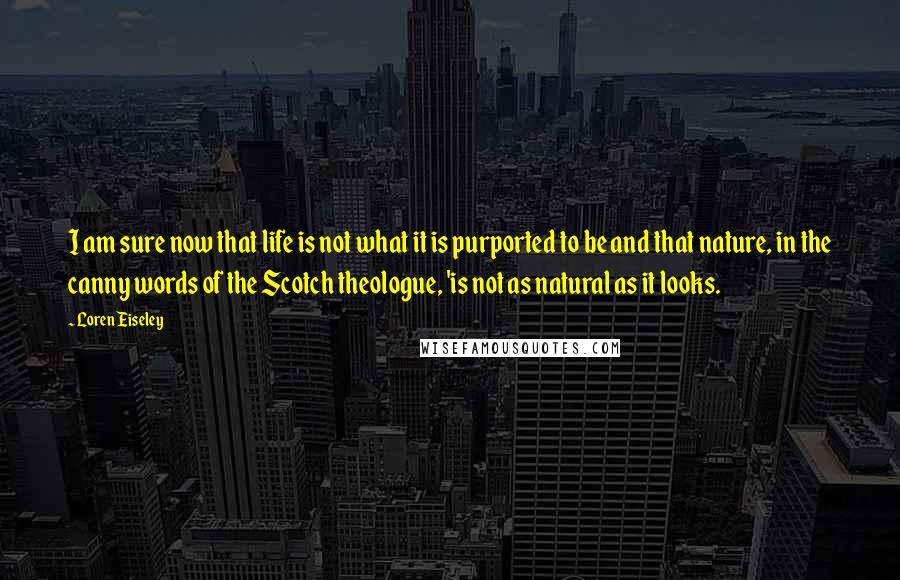 Loren Eiseley Quotes: I am sure now that life is not what it is purported to be and that nature, in the canny words of the Scotch theologue, 'is not as natural as it looks.