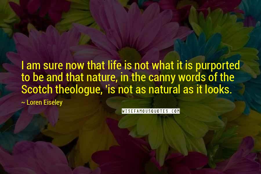 Loren Eiseley Quotes: I am sure now that life is not what it is purported to be and that nature, in the canny words of the Scotch theologue, 'is not as natural as it looks.