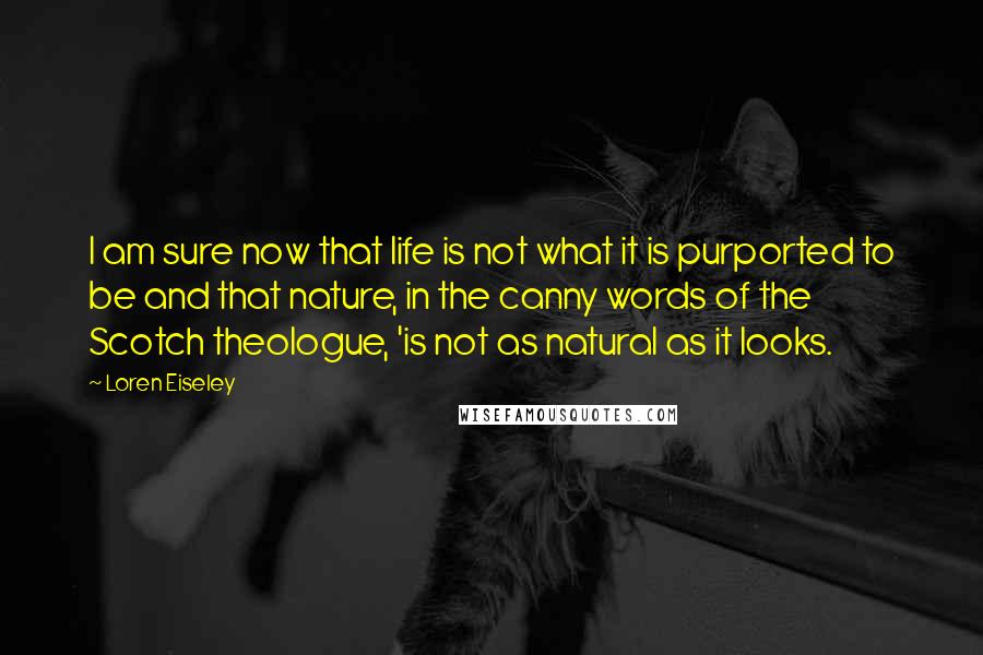 Loren Eiseley Quotes: I am sure now that life is not what it is purported to be and that nature, in the canny words of the Scotch theologue, 'is not as natural as it looks.