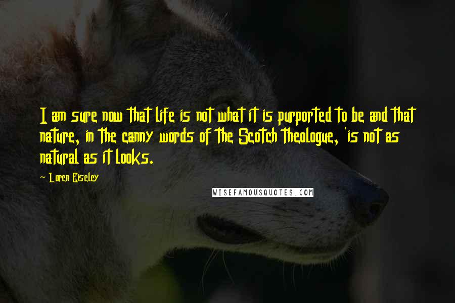 Loren Eiseley Quotes: I am sure now that life is not what it is purported to be and that nature, in the canny words of the Scotch theologue, 'is not as natural as it looks.