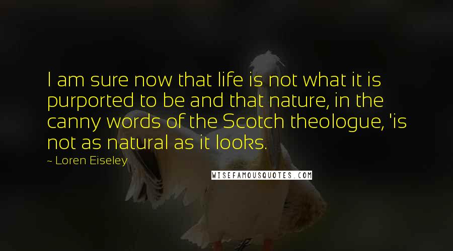 Loren Eiseley Quotes: I am sure now that life is not what it is purported to be and that nature, in the canny words of the Scotch theologue, 'is not as natural as it looks.