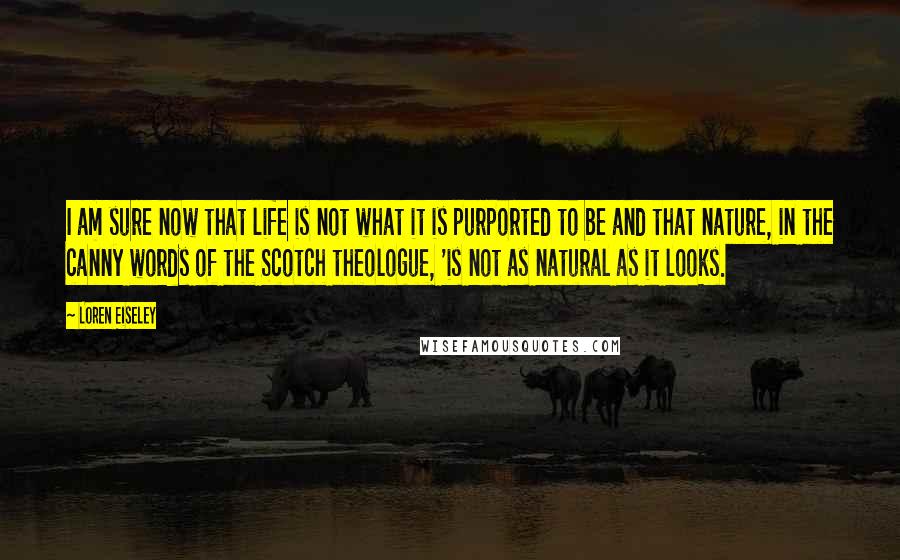 Loren Eiseley Quotes: I am sure now that life is not what it is purported to be and that nature, in the canny words of the Scotch theologue, 'is not as natural as it looks.