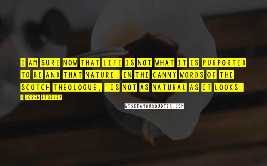 Loren Eiseley Quotes: I am sure now that life is not what it is purported to be and that nature, in the canny words of the Scotch theologue, 'is not as natural as it looks.