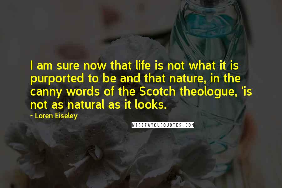 Loren Eiseley Quotes: I am sure now that life is not what it is purported to be and that nature, in the canny words of the Scotch theologue, 'is not as natural as it looks.