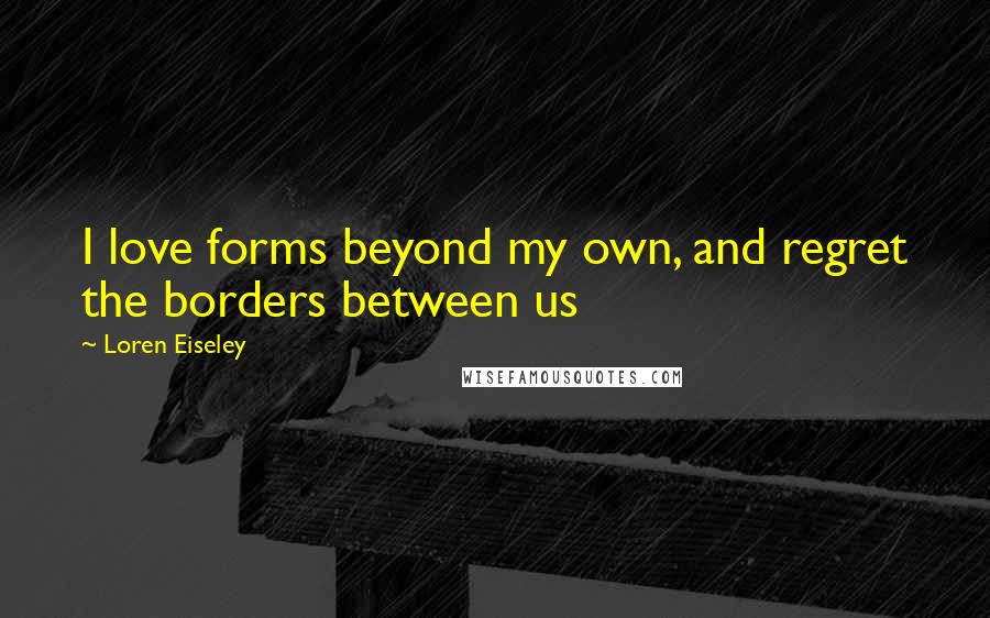 Loren Eiseley Quotes: I love forms beyond my own, and regret the borders between us