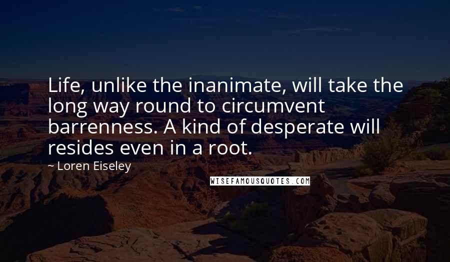 Loren Eiseley Quotes: Life, unlike the inanimate, will take the long way round to circumvent barrenness. A kind of desperate will resides even in a root.
