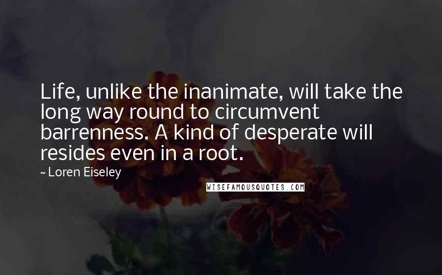 Loren Eiseley Quotes: Life, unlike the inanimate, will take the long way round to circumvent barrenness. A kind of desperate will resides even in a root.