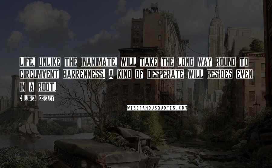 Loren Eiseley Quotes: Life, unlike the inanimate, will take the long way round to circumvent barrenness. A kind of desperate will resides even in a root.