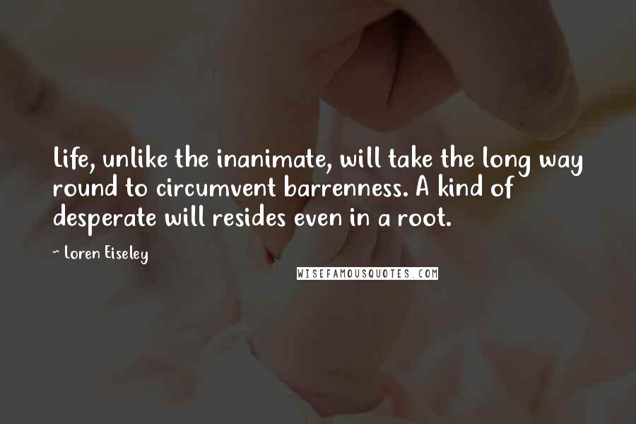 Loren Eiseley Quotes: Life, unlike the inanimate, will take the long way round to circumvent barrenness. A kind of desperate will resides even in a root.