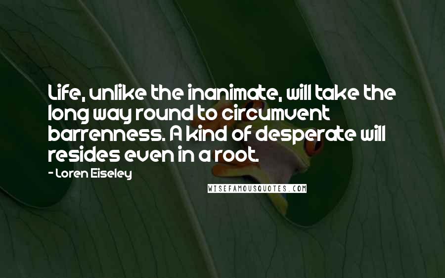 Loren Eiseley Quotes: Life, unlike the inanimate, will take the long way round to circumvent barrenness. A kind of desperate will resides even in a root.