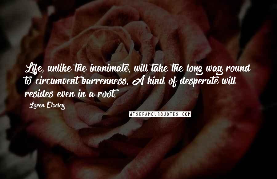 Loren Eiseley Quotes: Life, unlike the inanimate, will take the long way round to circumvent barrenness. A kind of desperate will resides even in a root.