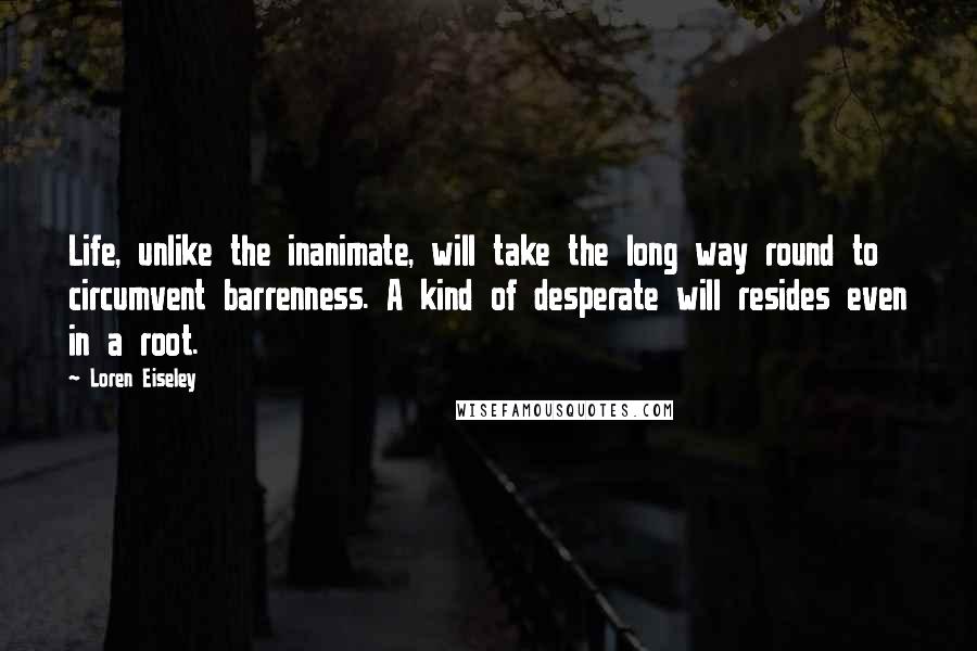 Loren Eiseley Quotes: Life, unlike the inanimate, will take the long way round to circumvent barrenness. A kind of desperate will resides even in a root.