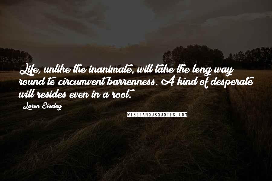 Loren Eiseley Quotes: Life, unlike the inanimate, will take the long way round to circumvent barrenness. A kind of desperate will resides even in a root.