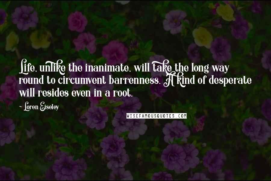 Loren Eiseley Quotes: Life, unlike the inanimate, will take the long way round to circumvent barrenness. A kind of desperate will resides even in a root.