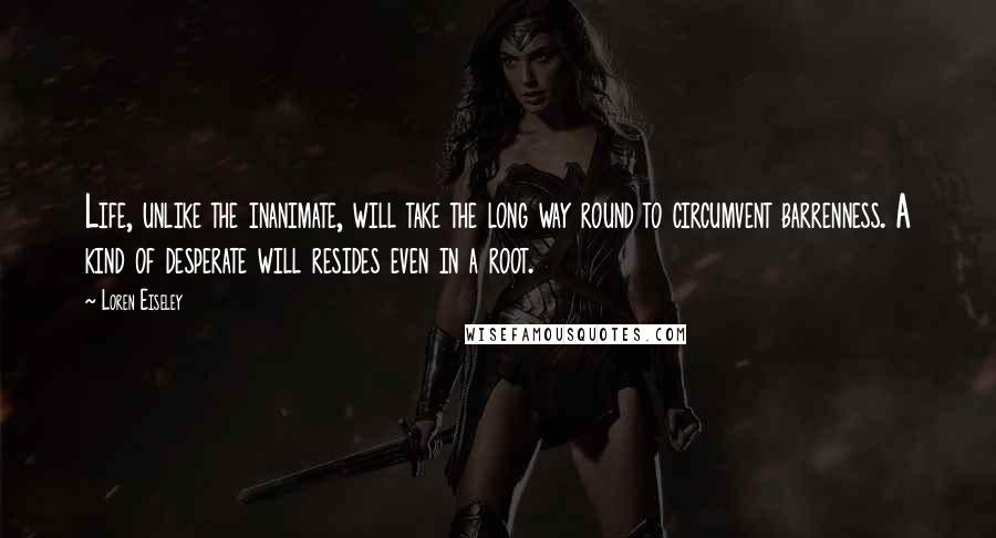 Loren Eiseley Quotes: Life, unlike the inanimate, will take the long way round to circumvent barrenness. A kind of desperate will resides even in a root.