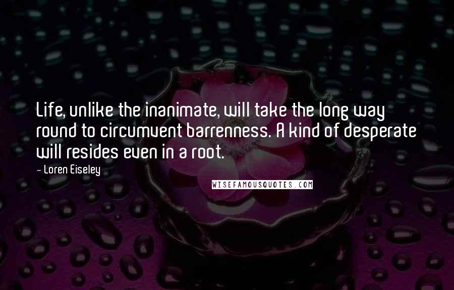 Loren Eiseley Quotes: Life, unlike the inanimate, will take the long way round to circumvent barrenness. A kind of desperate will resides even in a root.