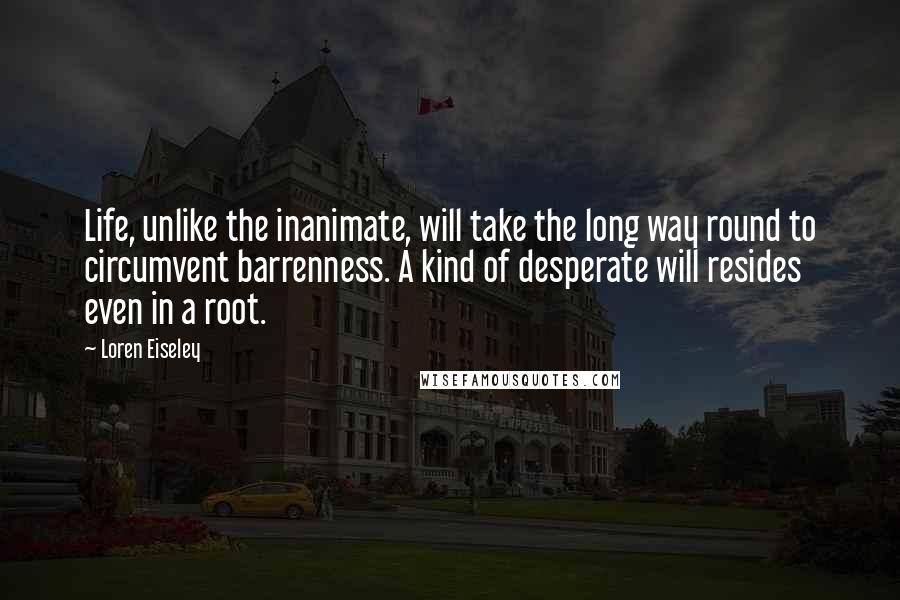 Loren Eiseley Quotes: Life, unlike the inanimate, will take the long way round to circumvent barrenness. A kind of desperate will resides even in a root.