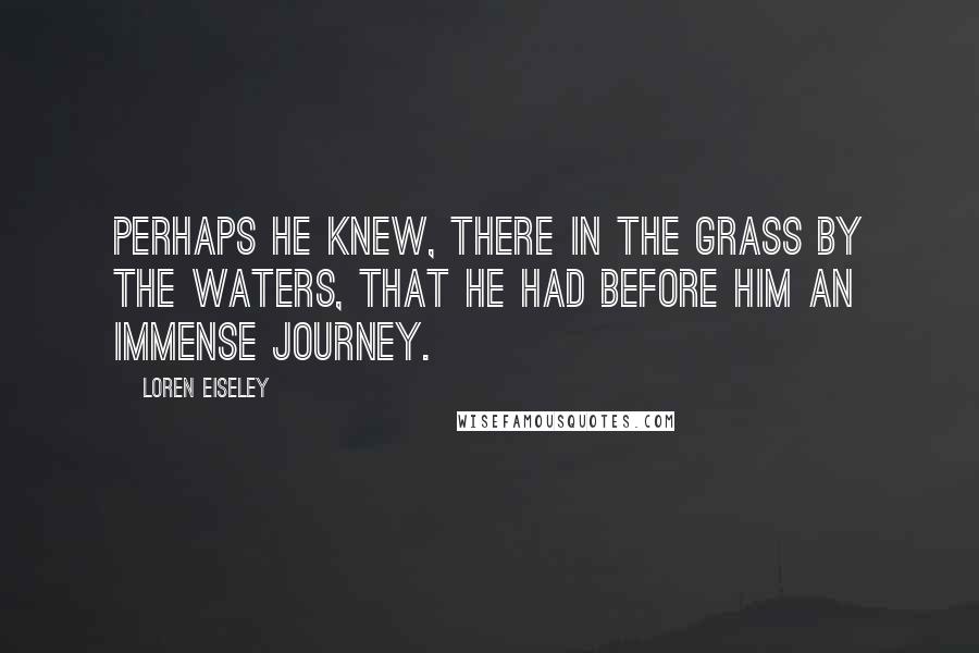 Loren Eiseley Quotes: Perhaps he knew, there in the grass by the waters, that he had before him an immense journey.
