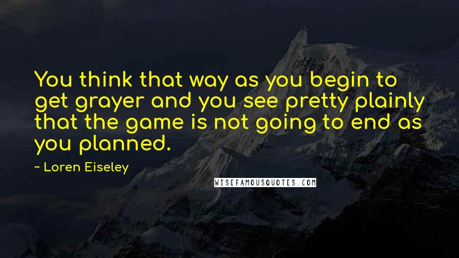 Loren Eiseley Quotes: You think that way as you begin to get grayer and you see pretty plainly that the game is not going to end as you planned.