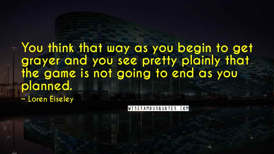 Loren Eiseley Quotes: You think that way as you begin to get grayer and you see pretty plainly that the game is not going to end as you planned.