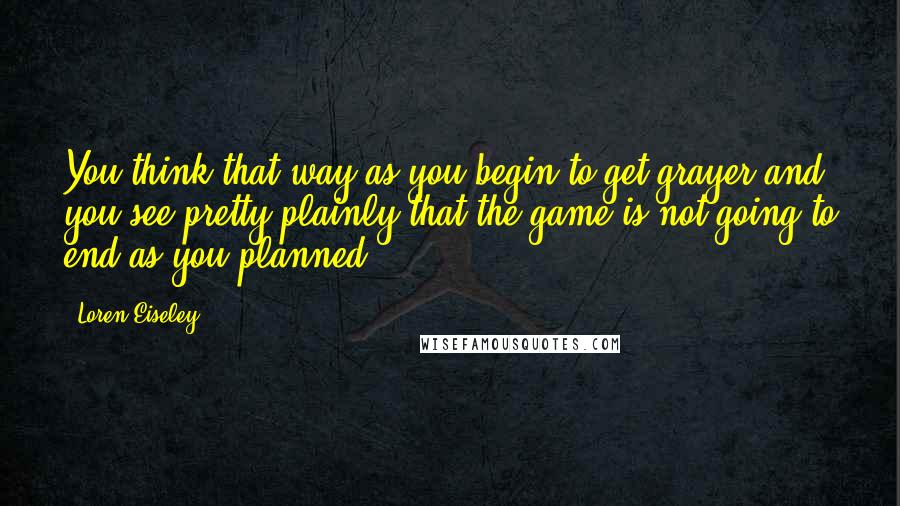 Loren Eiseley Quotes: You think that way as you begin to get grayer and you see pretty plainly that the game is not going to end as you planned.