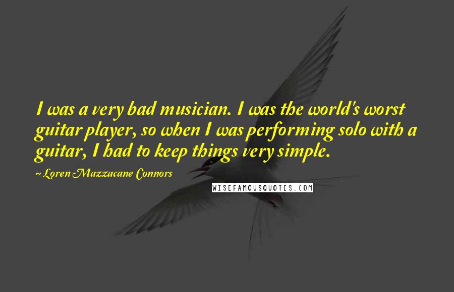 Loren Mazzacane Connors Quotes: I was a very bad musician. I was the world's worst guitar player, so when I was performing solo with a guitar, I had to keep things very simple.