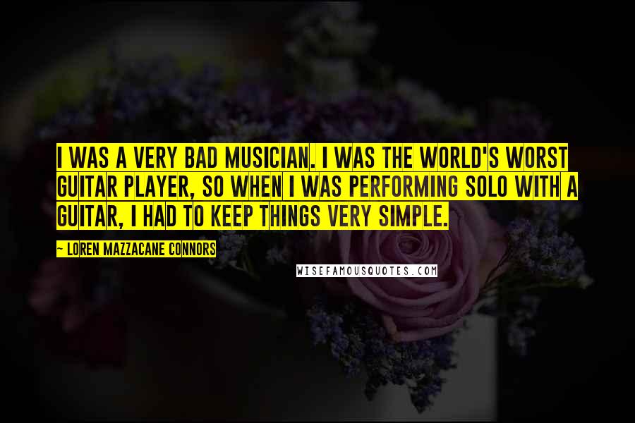 Loren Mazzacane Connors Quotes: I was a very bad musician. I was the world's worst guitar player, so when I was performing solo with a guitar, I had to keep things very simple.