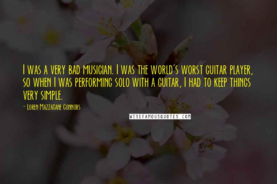 Loren Mazzacane Connors Quotes: I was a very bad musician. I was the world's worst guitar player, so when I was performing solo with a guitar, I had to keep things very simple.