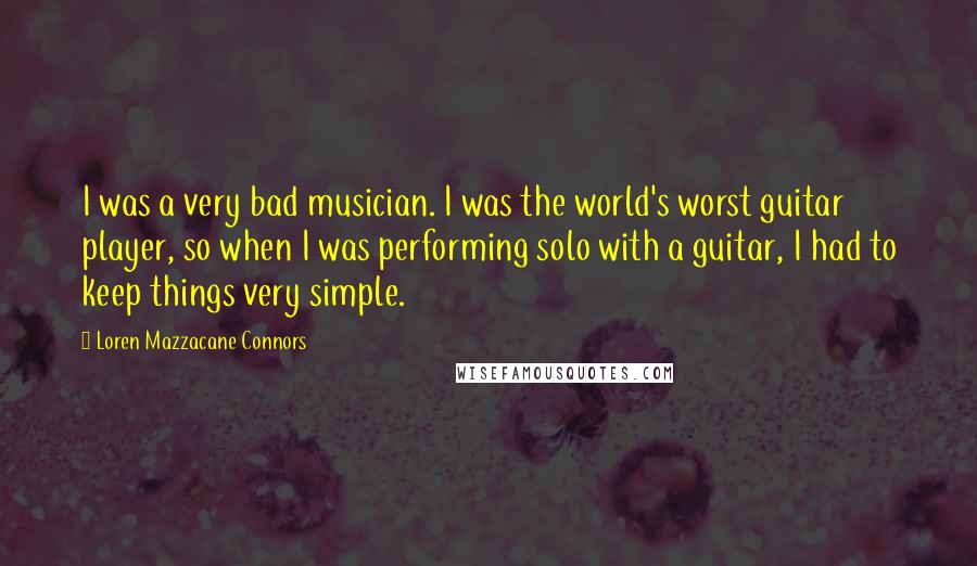 Loren Mazzacane Connors Quotes: I was a very bad musician. I was the world's worst guitar player, so when I was performing solo with a guitar, I had to keep things very simple.