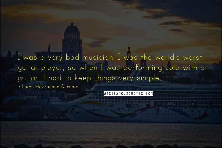 Loren Mazzacane Connors Quotes: I was a very bad musician. I was the world's worst guitar player, so when I was performing solo with a guitar, I had to keep things very simple.