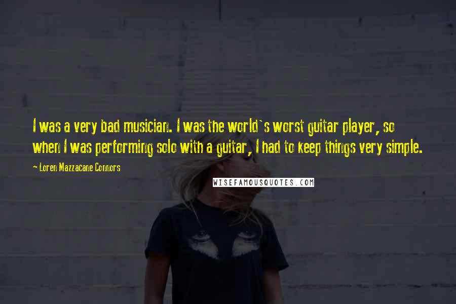 Loren Mazzacane Connors Quotes: I was a very bad musician. I was the world's worst guitar player, so when I was performing solo with a guitar, I had to keep things very simple.