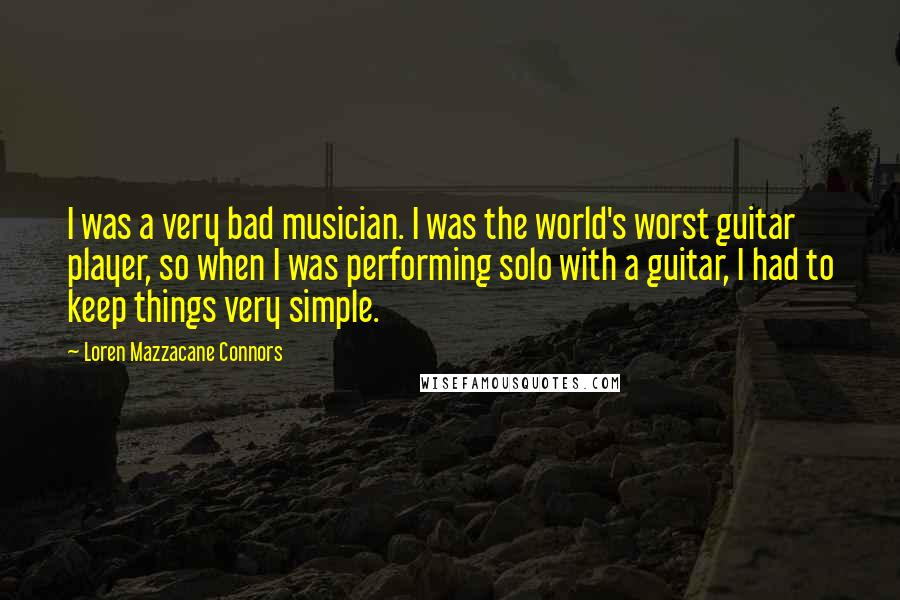 Loren Mazzacane Connors Quotes: I was a very bad musician. I was the world's worst guitar player, so when I was performing solo with a guitar, I had to keep things very simple.