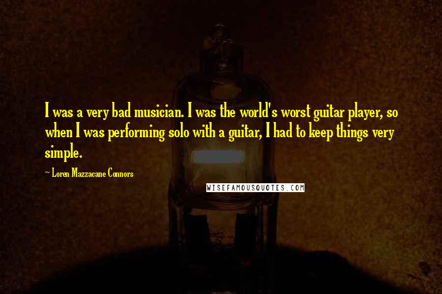 Loren Mazzacane Connors Quotes: I was a very bad musician. I was the world's worst guitar player, so when I was performing solo with a guitar, I had to keep things very simple.