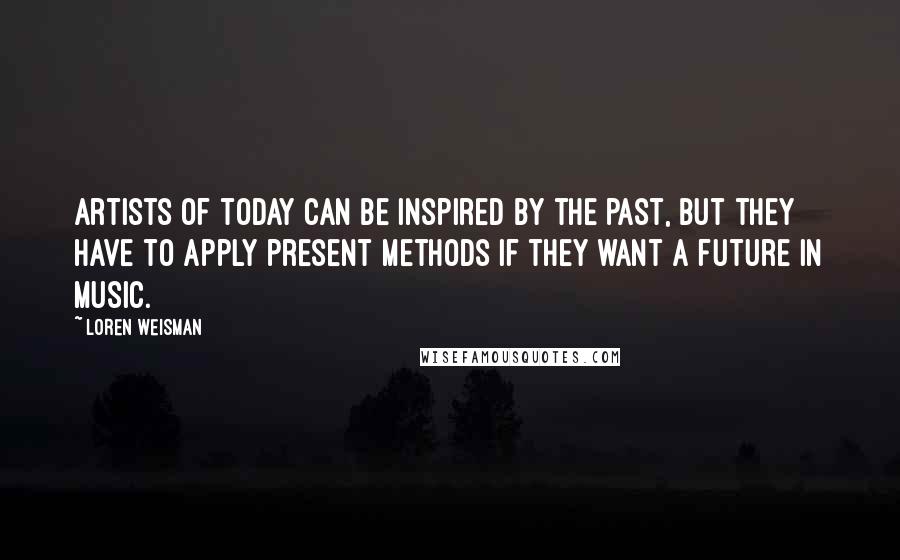 Loren Weisman Quotes: Artists of today can be inspired by the past, but they have to apply present methods if they want a future in music.