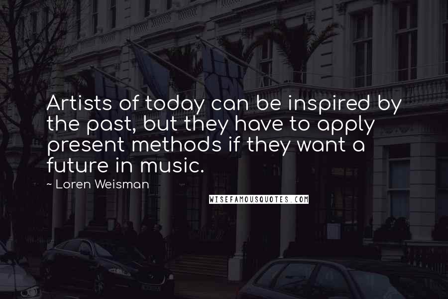 Loren Weisman Quotes: Artists of today can be inspired by the past, but they have to apply present methods if they want a future in music.