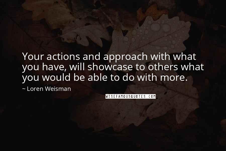 Loren Weisman Quotes: Your actions and approach with what you have, will showcase to others what you would be able to do with more.