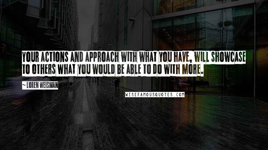 Loren Weisman Quotes: Your actions and approach with what you have, will showcase to others what you would be able to do with more.