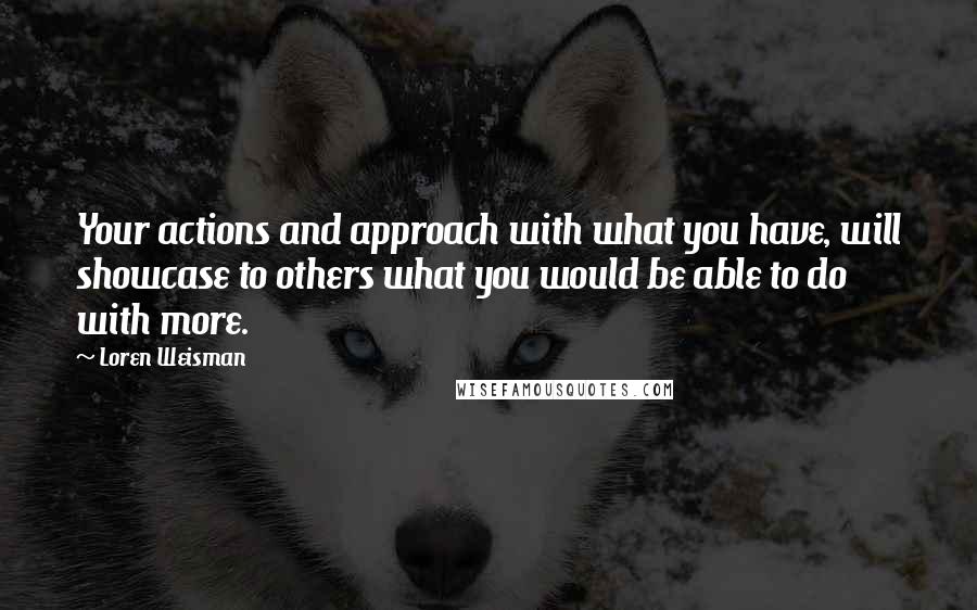 Loren Weisman Quotes: Your actions and approach with what you have, will showcase to others what you would be able to do with more.