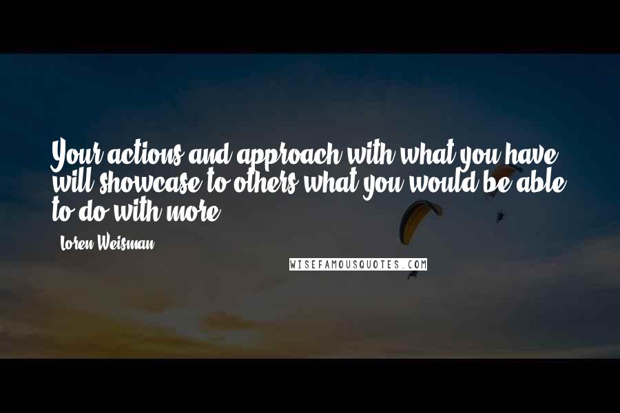 Loren Weisman Quotes: Your actions and approach with what you have, will showcase to others what you would be able to do with more.