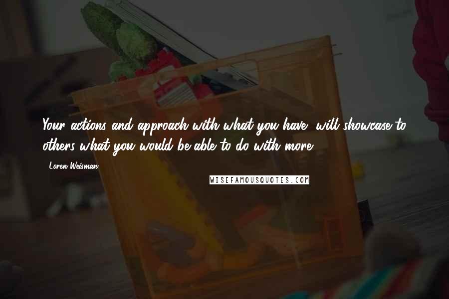 Loren Weisman Quotes: Your actions and approach with what you have, will showcase to others what you would be able to do with more.